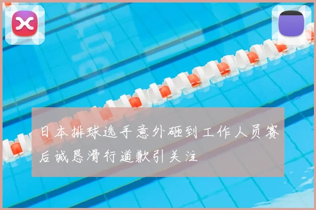 日本排球选手意外砸到工作人员赛后诚恳滑行道歉引关注