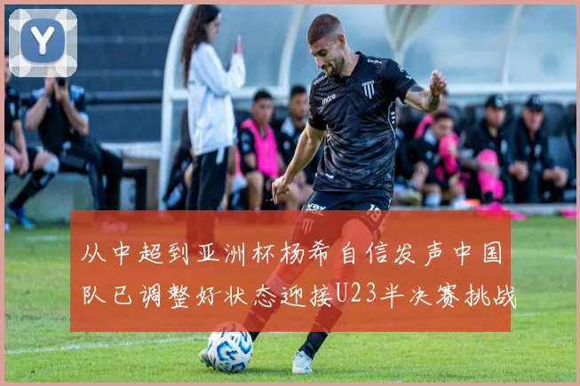 从中超到亚洲杯杨希自信发声中国队已调整好状态迎接U23半决赛挑战