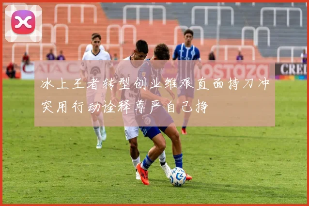 冰上王者转型创业维艰直面持刀冲突用行动诠释尊严自己挣