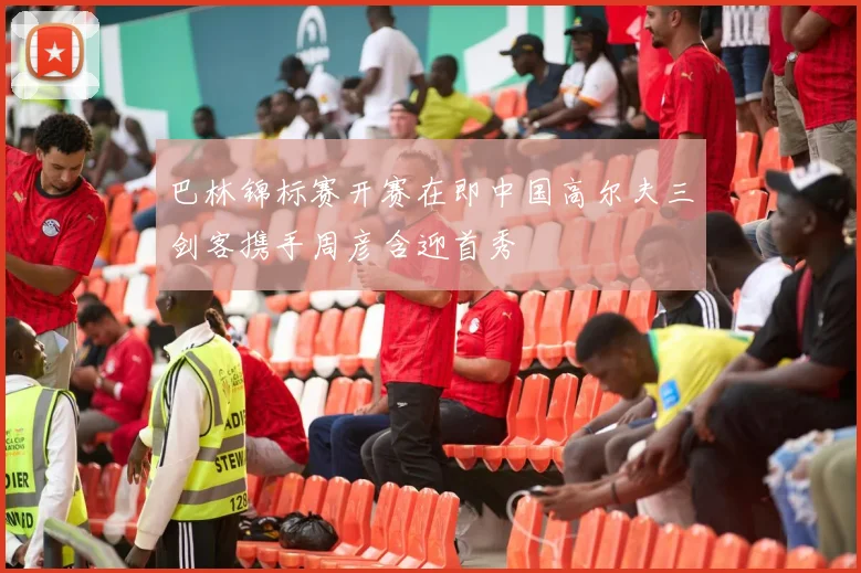 巴林锦标赛开赛在即中国高尔夫三剑客携手周彦含迎首秀