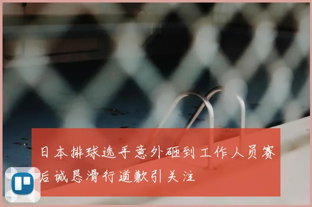 日本排球选手意外砸到工作人员赛后诚恳滑行道歉引关注