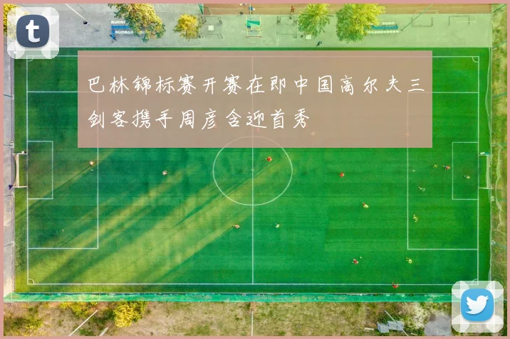 巴林锦标赛开赛在即中国高尔夫三剑客携手周彦含迎首秀