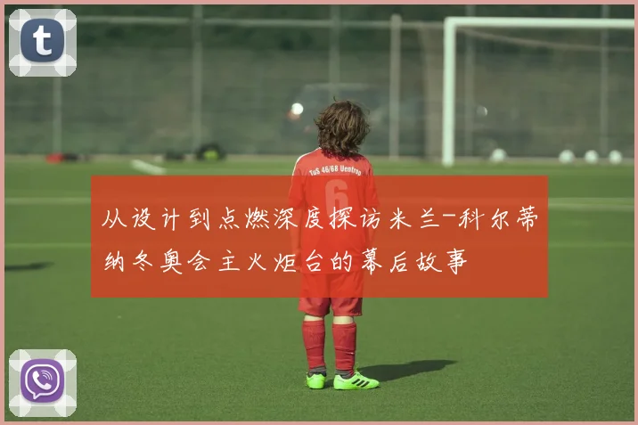 从设计到点燃深度探访米兰-科尔蒂纳冬奥会主火炬台的幕后故事